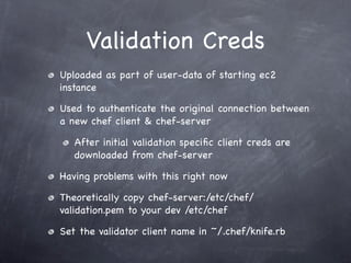 Validation Creds
Uploaded as part of user-data of starting ec2
instance

Used to authenticate the original connection between
a new chef client & chef-server

   After initial validation speciﬁc client creds are
   downloaded from chef-server

Having problems with this right now

Theoretically copy chef-server:/etc/chef/
validation.pem to your dev /etc/chef

Set the validator client name in ~/.chef/knife.rb
 