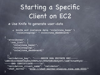 Starting a Speciﬁc
              Client on EC2
     Use Knife to generate user-data
        knife ec2 instance data “role[runa_base” 
        “role[staging]” “ role[runa_dashboard]”
{
  "attributes": {
     "run_list": [
       "role[runa_base]",
       "role[staging]",
       "role[runa_dashboard]"
     ]
  },
  "validation_key": "-----BEGIN RSA PRIVATE KEY-----
nMIIEowIBAAKCAQEAu9fKFLJz+JPSw5kWiRA6ywV1/omB73Juw9UyS/...
-----END CERTIFICATE-----n",
  "validation_client_name": "validator",
  "chef_server": "http://chef-server-staging.runa.com:4000/"
}
 