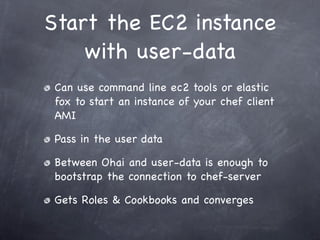 Start the EC2 instance
    with user-data
Can use command line ec2 tools or elastic
fox to start an instance of your chef client
AMI

Pass in the user data

Between Ohai and user-data is enough to
bootstrap the connection to chef-server

Gets Roles & Cookbooks and converges
 
