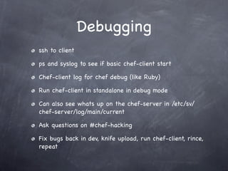 Debugging
ssh to client

ps and syslog to see if basic chef-client start

Chef-client log for chef debug (like Ruby)

Run chef-client in standalone in debug mode

Can also see whats up on the chef-server in /etc/sv/
chef-server/log/main/current

Ask questions on #chef-hacking

Fix bugs back in dev, knife upload, run chef-client, rince,
repeat
 