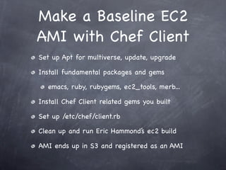 Make a Baseline EC2
AMI with Chef Client
Set up Apt for multiverse, update, upgrade

Install fundamental packages and gems

   emacs, ruby, rubygems, ec2_tools, merb...

Install Chef Client related gems you built

Set up /etc/chef/client.rb

Clean up and run Eric Hammond’s ec2 build

AMI ends up in S3 and registered as an AMI
 
