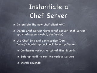 Instantiate a
         Chef Server
Instantiate the new chef-client AMI

Install Chef Server Gems (chef-server, chef-server-
api, chef-server-webui, chef-solar)

Use Chef Solo and danielsdeleo (Dan
DeLeo)’s bootstrap cookbook to setup Server

  Conﬁgures various /etc/chef ﬁles & certs

  Sets up runit to run the various servers

  Install couchdb
 
