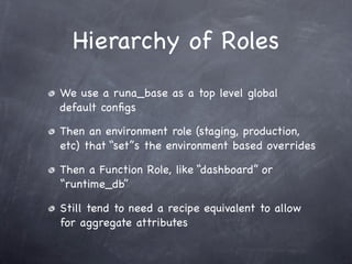 Hierarchy of Roles
We use a runa_base as a top level global
default conﬁgs

Then an environment role (staging, production,
etc) that “set”s the environment based overrides

Then a Function Role, like “dashboard” or
“runtime_db”

Still tend to need a recipe equivalent to allow
for aggregate attributes
 