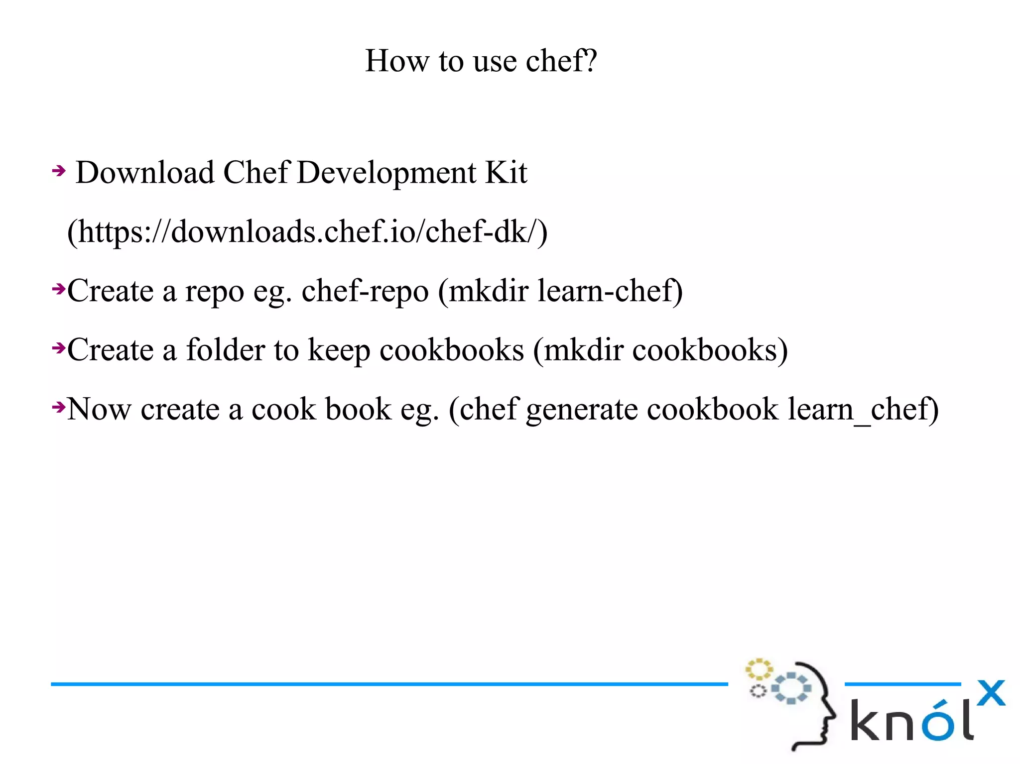 ➔ Download Chef Development Kit
(https://downloads.chef.io/chef-dk/)
➔Create a repo eg. chef-repo (mkdir learn-chef)
➔Create a folder to keep cookbooks (mkdir cookbooks)
➔Now create a cook book eg. (chef generate cookbook learn_chef)
➔ Download Chef Development Kit
(https://downloads.chef.io/chef-dk/)
➔Create a repo eg. chef-repo (mkdir learn-chef)
➔Create a folder to keep cookbooks (mkdir cookbooks)
➔Now create a cook book eg. (chef generate cookbook learn_chef)
How to use chef?How to use chef?
 
