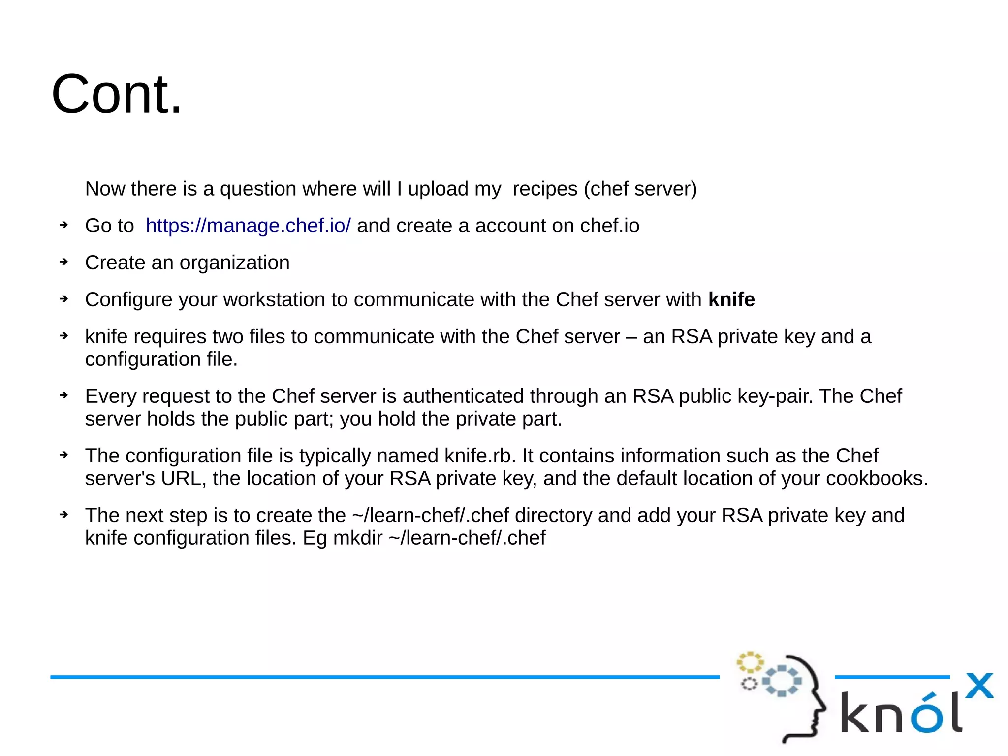 Cont.
Now there is a question where will I upload my recipes (chef server)
➔ Go to https://manage.chef.io/ and create a account on chef.io
➔ Create an organization
➔ Configure your workstation to communicate with the Chef server with knife
➔ knife requires two files to communicate with the Chef server – an RSA private key and a
configuration file.
➔ Every request to the Chef server is authenticated through an RSA public key-pair. The Chef
server holds the public part; you hold the private part.
➔ The configuration file is typically named knife.rb. It contains information such as the Chef
server's URL, the location of your RSA private key, and the default location of your cookbooks.
➔ The next step is to create the ~/learn-chef/.chef directory and add your RSA private key and
knife configuration files. Eg mkdir ~/learn-chef/.chef
 