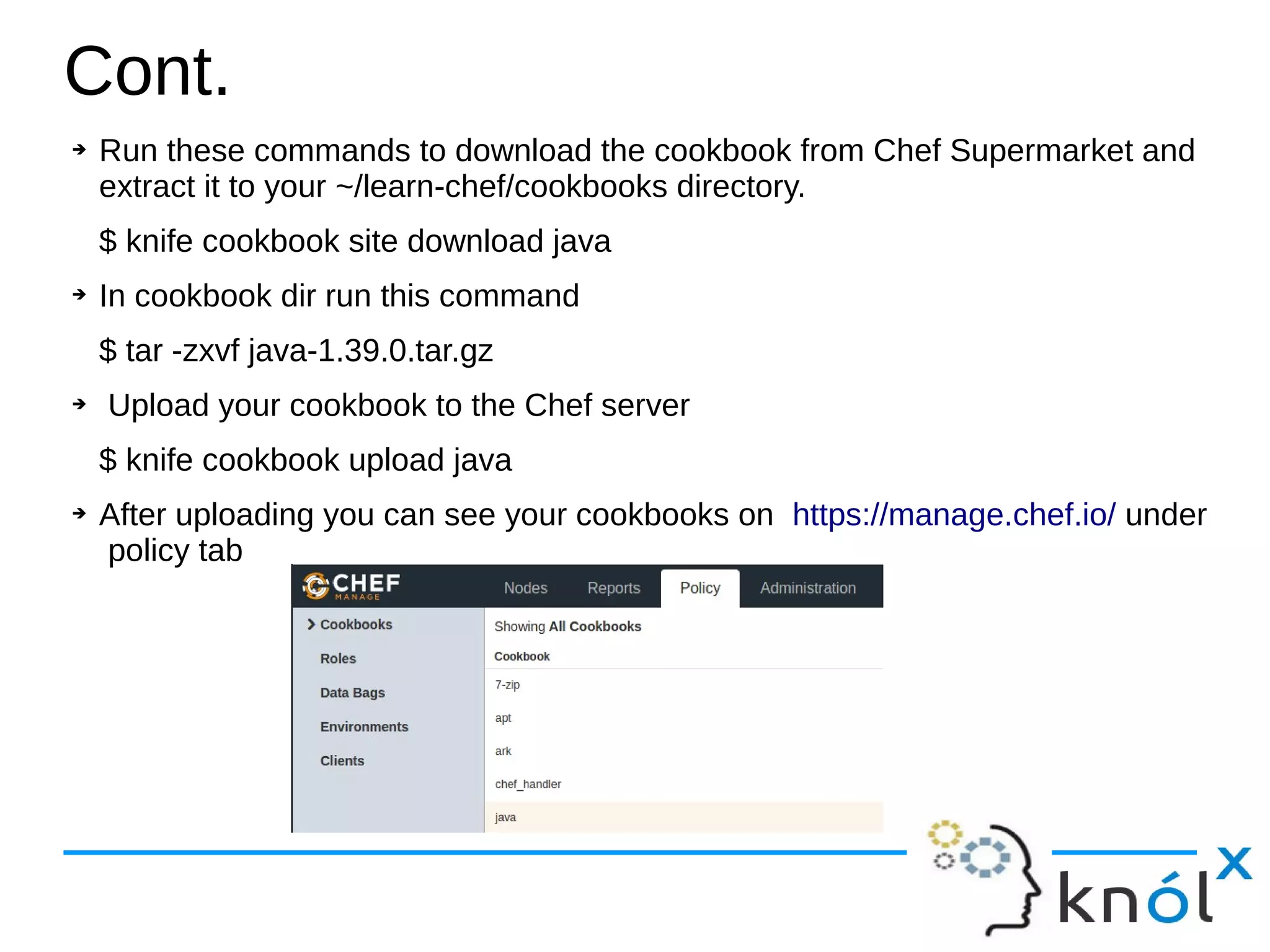 ➔ Run these commands to download the cookbook from Chef Supermarket and
extract it to your ~/learn-chef/cookbooks directory.
$ knife cookbook site download java
➔ In cookbook dir run this command
$ tar -zxvf java-1.39.0.tar.gz
➔ Upload your cookbook to the Chef server
$ knife cookbook upload java
➔ After uploading you can see your cookbooks on https://manage.chef.io/ under
policy tab
Cont.
 