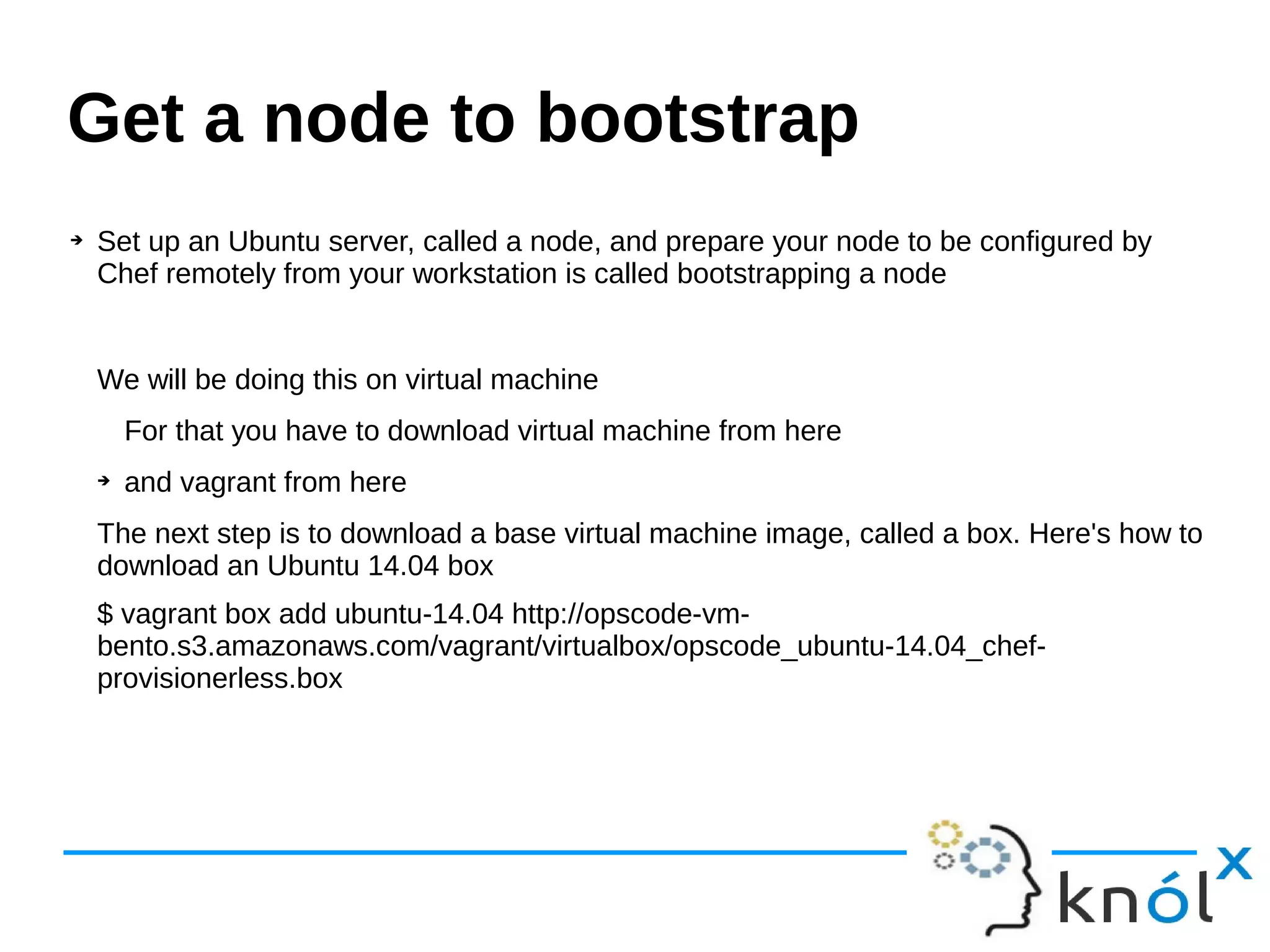➔ Set up an Ubuntu server, called a node, and prepare your node to be configured by
Chef remotely from your workstation is called bootstrapping a node
We will be doing this on virtual machine
For that you have to download virtual machine from here
➔ and vagrant from here
The next step is to download a base virtual machine image, called a box. Here's how to
download an Ubuntu 14.04 box
$ vagrant box add ubuntu-14.04 http://opscode-vm-
bento.s3.amazonaws.com/vagrant/virtualbox/opscode_ubuntu-14.04_chef-
provisionerless.box
Get a node to bootstrap
 