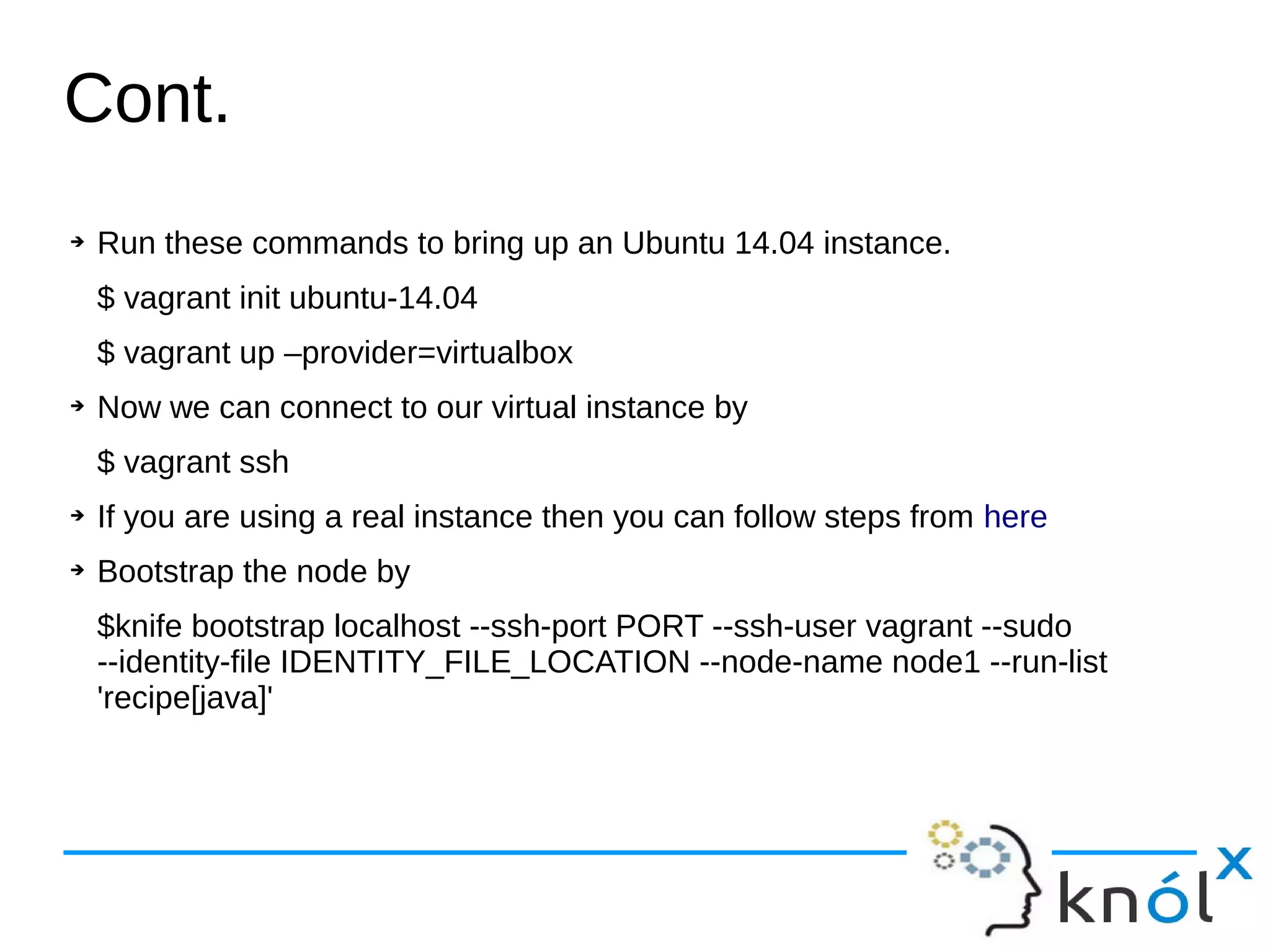➔ Run these commands to bring up an Ubuntu 14.04 instance.
$ vagrant init ubuntu-14.04
$ vagrant up –provider=virtualbox
➔ Now we can connect to our virtual instance by
$ vagrant ssh
➔ If you are using a real instance then you can follow steps from here
➔ Bootstrap the node by
$knife bootstrap localhost --ssh-port PORT --ssh-user vagrant --sudo
--identity-file IDENTITY_FILE_LOCATION --node-name node1 --run-list
'recipe[java]'
Cont.
 