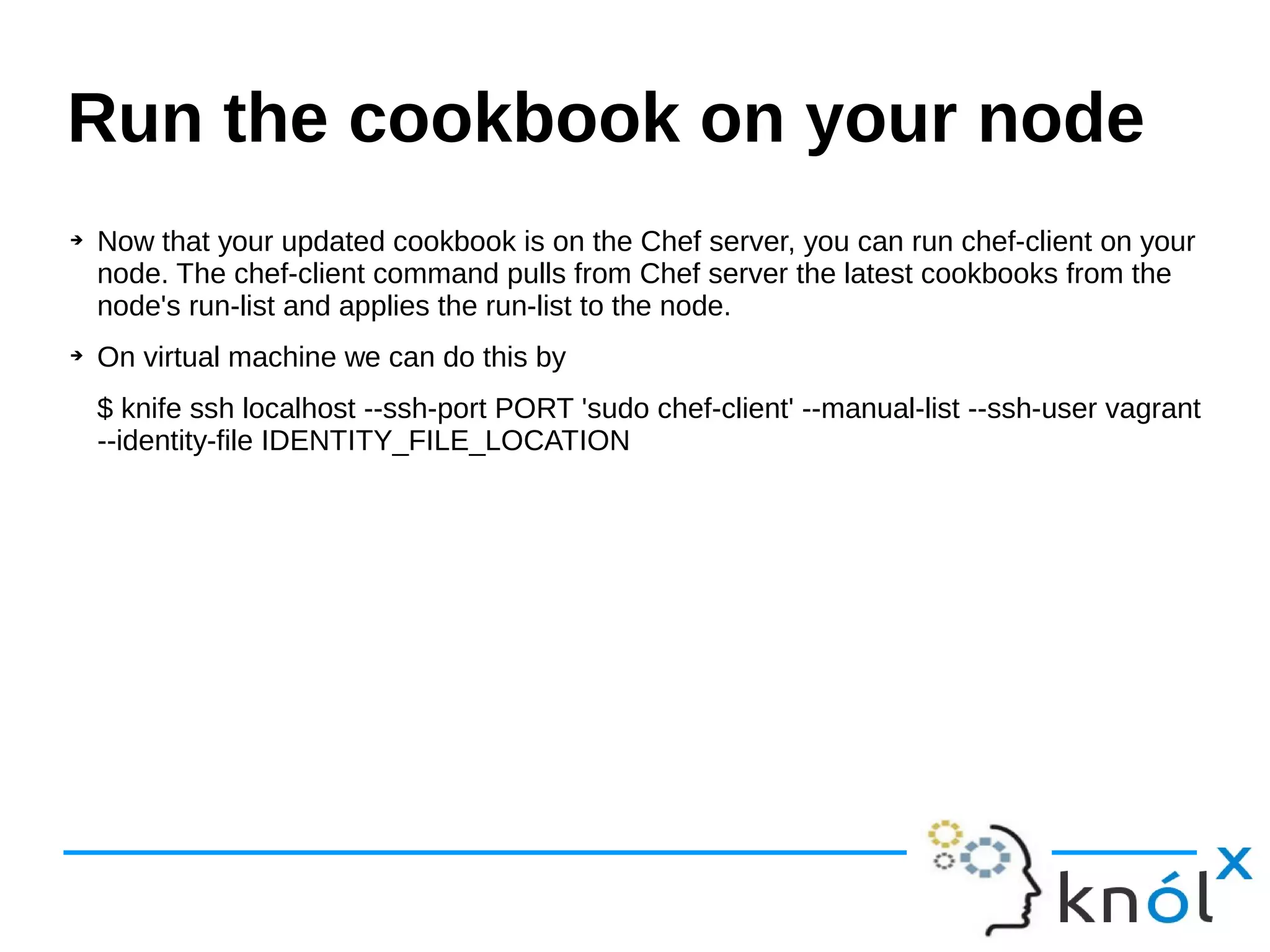 ➔ Now that your updated cookbook is on the Chef server, you can run chef-client on your
node. The chef-client command pulls from Chef server the latest cookbooks from the
node's run-list and applies the run-list to the node.
➔ On virtual machine we can do this by
$ knife ssh localhost --ssh-port PORT 'sudo chef-client' --manual-list --ssh-user vagrant
--identity-file IDENTITY_FILE_LOCATION
Run the cookbook on your node
 