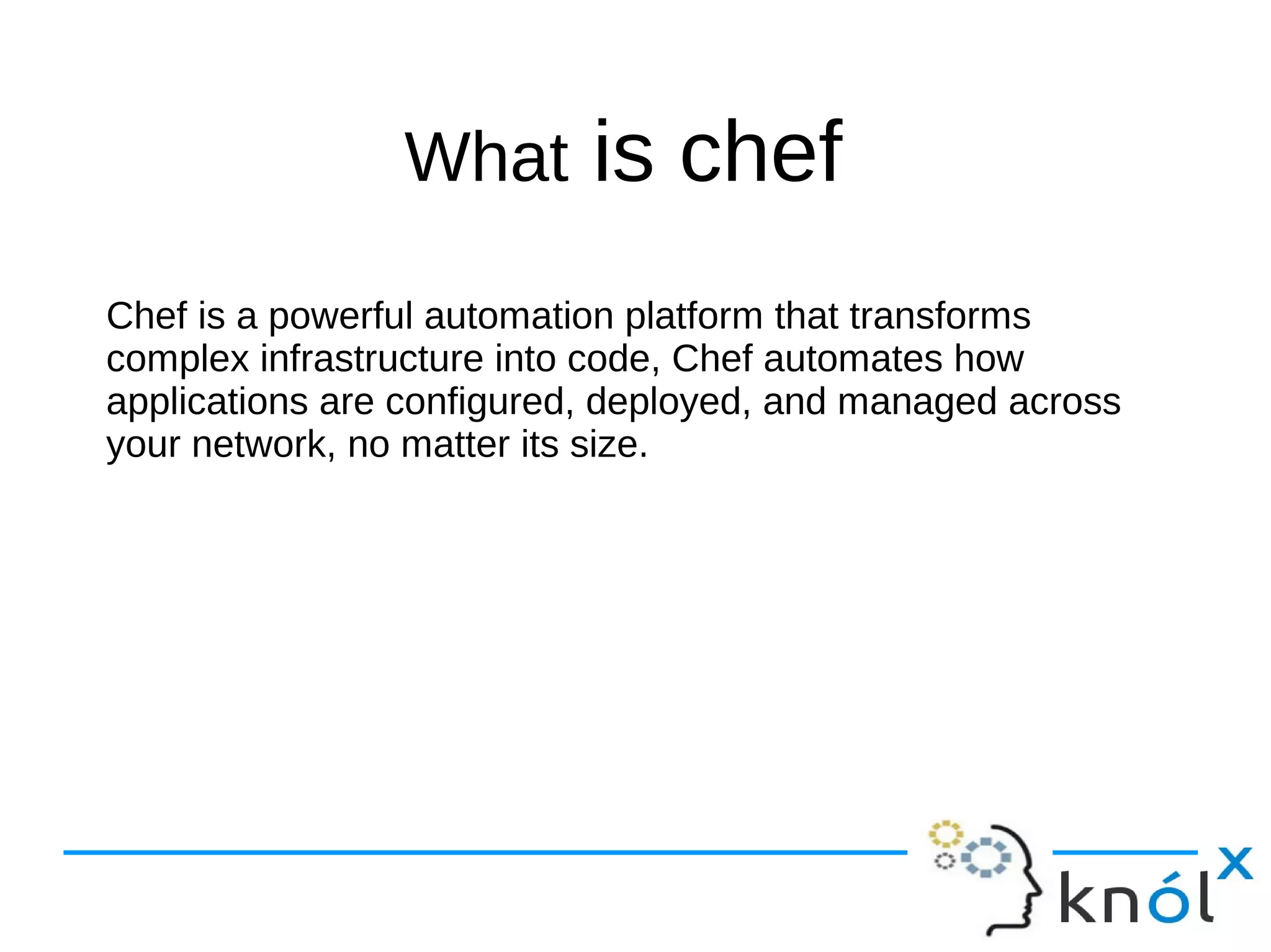 What is chef
Chef is a powerful automation platform that transforms
complex infrastructure into code, Chef automates how
applications are configured, deployed, and managed across
your network, no matter its size.
 