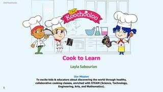 Cook to Learn
Layla Sabourian
Our Mission
To excite kids & educators about discovering the world through healthy,
collaborative cooking classes, enriched with STEAM (Science, Technology,
Engineering, Arts, and Mathematics).
Chef Koochooloo
1
 