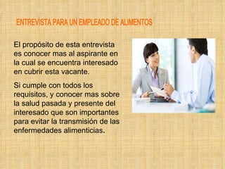 ENTREVISTA PARA UN EMPLEADO DE ALIMENTOS El propósito de esta entrevista es conocer mas al aspirante en la cual se encuentra interesado en cubrir esta vacante. Si cumple con todos los requisitos, y conocer mas sobre la salud pasada y presente del interesado que son importantes para evitar la transmisión de las enfermedades alimenticias . 