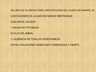 ES UNA FALTA GRAVE PARA UNA ESTACION DE LAVADO DE MANOS, SI: ESTACIONES DE LAVADO DE MANOS OBSTRUÍDAS DE DIFICIL ACCESO AGUAS NO POTABLES FALTA DE JABÓN AUSENCIA DE TOALLAS DESECHABLES ESTAS VIOLACIONES DEBEN SER CORREGIDAS A TIEMPO. 
