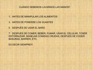 CUÁNDO DEBEMOS LAVARNOS LAS MANOS? ANTES DE MANIPULAR LOS ALIMENTOS ANTES DE PONERSE LOS GUANTES DESPUÉS DE USAR EL BAÑO DESPUES DE COMER, BEBER, FUMAR, USAR EL CELULAR, TOSER ESTORNUDAR, MANEJAR COMIDAS CRUDAS, DESPUES DE COGER BASURAS, BARRER, ETC. ES DECIR SIEMPRE!!! 