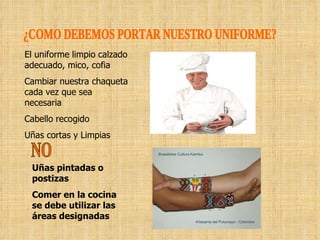 ¿COMO DEBEMOS PORTAR NUESTRO UNIFORME? El uniforme limpio calzado adecuado, mico, cofia Cambiar nuestra chaqueta cada vez que sea necesaria Cabello recogido Uñas cortas y Limpias NO Uñas pintadas o postizas Comer en la cocina se debe utilizar las áreas designadas   