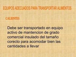 EQUIPOS ADECUADOS PARA TRANSPORTAR ALIMENTOS CALIENTES Debe ser transportado en equipo activo de mantencion de grado comercial insulado del tamaño corecto para acomodar bien las cantidades a llevar 