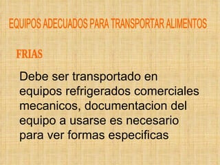 EQUIPOS ADECUADOS PARA TRANSPORTAR ALIMENTOS FRIAS Debe ser transportado en equipos refrigerados comerciales mecanicos, documentacion del equipo a usarse es necesario para ver formas especificas 