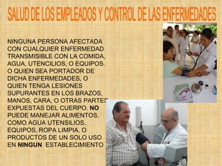 SALUD DE LOS EMPLEADOS Y CONTROL DE LAS ENFERMEDADES NINGUNA PERSONA AFECTADA CON CUALQUIER ENFERMEDAD TRANSMISIBLE CON LA COMIDA, AGUA, UTENCILIOS, O EQUIPOS. O QUIEN SEA PORTADOR DE DICHA ENFERMEDADES, O QUIEN TENGA LESIONES SUPURANTES EN LOS BRAZOS, MANOS, CARA, O OTRAS PARTES EXPUESTAS DEL CUERPO.  NO  PUEDE MANEJAR ALIMENTOS, COMO AGUA UTENSILIOS, EQUIPOS, ROPA LIMPIA, O PRODUCTOS DE UN SOLO USO EN  NINGUN   ESTABLECIMIENTO 