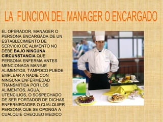 LA  FUNCION DEL MANAGER O ENCARGADO EL OPERADOR, MANAGER O PERSONA ENCARGADA DE UN ESTABLECIMIENTO DE SERVICIO DE ALIMENTO NO DEBE  BAJO NINGUNA CIRCUNSTANCIA  QUE PERSONA ENFERMA ANTES MENCIONADA MANEJE ALIMENTOS, TAMPOCO PUEDE EMPLEAR A NADIE CON NINGUNA ENFERMEDAD TRANSMITIDA POR LOS ALIMENTOS, AGUA, UTENCILIOS, O SOSPECHADO DE SER PORTADOR DE DICHAS ENFERMEDADES O CUALQUIER PERSONA QUE SE OPONGA A CUALQUIE CHEQUEO MEDICO 