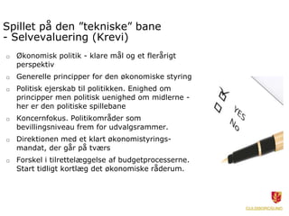 Spillet på den ”tekniske” bane
- Selvevaluering (Krevi)
□   Økonomisk politik - klare mål og et flerårigt
    perspektiv
□   Generelle principper for den økonomiske styring
□   Politisk ejerskab til politikken. Enighed om
    principper men politisk uenighed om midlerne -
    her er den politiske spillebane
□   Koncernfokus. Politikområder som
    bevillingsniveau frem for udvalgsrammer.
□   Direktionen med et klart økonomistyrings-
    mandat, der går på tværs
□   Forskel i tilrettelæggelse af budgetprocesserne.
    Start tidligt kortlæg det økonomiske råderum.
 