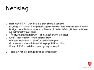 Nedslag

 Rammevilkår – Den lille og den store økonomi
 Styring – national kampplads og en central bedømmelsesindikator
 Budget, resultatstatus mv. – Fokus på roller både på den politiske
  og administrative bane
 Tre styringsparadigmer – et bud på mere klarhed
 Chef-/lederrollen– Fremtidens krav
 Wicked problems – Samfundsudviklingen
 Governance – anslå input til nye politikerroller
 Vision 2016 - Ledelse, strategi og samspil

   Tidsplan for de igangværende processer
 