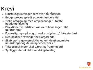 Krevi
>   Omstillingskataloger som svar på råderum
>   Budgetproces spredt ud over længere tid
>   Tidlig opfølgning med omplaceringer i første
    budgetopfølgning
>   Direktionerne indstiller konkrete handlinger i fht
    udfordringer
>   Forskelligt syn på udg., hvad er styrbart / ikke styrbart
>   Den politiske styringer helt afgørende
>   Skab større gennemsigtighed om de økonomiske
    udfordringer og de muligheder, der er
>   Tillægsbevillinger skal været et fremmedord
>   Synliggør de tekniske ændringsforslag
 