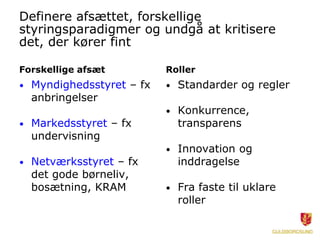 Definere afsættet, forskellige
styringsparadigmer og undgå at kritisere
det, der kører fint

Forskellige afsæt           Roller
•   Myndighedsstyret – fx   •   Standarder og regler
    anbringelser
                            •   Konkurrence,
•   Markedsstyret – fx          transparens
    undervisning
                            •   Innovation og
•   Netværksstyret – fx         inddragelse
    det gode børneliv,
    bosætning, KRAM         •   Fra faste til uklare
                                roller
 