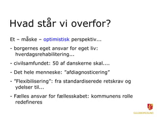 Hvad står vi overfor?
Et – måske – optimistisk perspektiv...
- borgernes eget ansvar for eget liv:
  hverdagsrehabilitering...
- civilsamfundet: 50 af danskerne skal....
- Det hele menneske: ”afdiagnosticering”
- ”Flexibilisering”: fra standardiserede retskrav og
   ydelser til...
- Fælles ansvar for fællesskabet: kommunens rolle
   redefineres
 