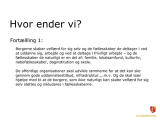 Hvor ender vi?
Fortællling 1:
  Borgerne skaber velfærd for sig selv og de fællesskaber de deltager i ved
  at uddanne sig, arbejde og ved at deltage i frivilligt arbejde – og de
  fællesskaber de naturligt er en del af: familie, lokalsamfund, kulturliv,
  nabofællesskaber, daginstitution og skole.

  De offentlige organisationer skal udvikle rammerne for at det kan ske
  gennem gode uddannelsestilbud, infrastruktur....m.v. Og de skal især
  hjælpe med til at de borgere, som ikke naturligt kan skabe velfærd for sig
  selv støttes og inkluderes i fællesskaberne.
 