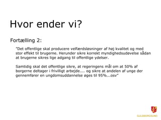 Hvor ender vi?
Fortælling 2:
  ”Det offentlige skal producere velfærdsløsninger af høj kvalitet og med
  stor effekt til brugerne. Herunder sikre korrekt myndighedsudøvelse sådan
  at brugerne sikres lige adgang til offentlige ydelser.

  Samtidig skal det offentlige sikre, at regeringens mål om at 50% af
  borgerne deltager i frivilligt arbejde.... og sikre at andelen af unge der
  gennemfører en ungdomsuddannelse øges til 95%...osv”
 