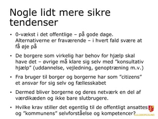 Nogle lidt mere sikre
tendenser
• 0-vækst i det offentlige – på gode dage.
  Alternativerne er fraværende – i hvert fald svære at
  få øje på
• De borgere som virkelig har behov for hjælp skal
  have det – øvrige må klare sig selv med ”konsultativ
  hjælp” (uddannelse, vejledning, genoptræning m.v.)
• Fra bruger til borger og borgerne har som ”citizens”
  et ansvar for sig selv og fællesskabet
• Dermed bliver borgerne og deres netværk en del af
  værdikæden og ikke bare slutbrugere.
• Hvilke krav stiller det egentlig til de offentligt ansattes
  og ”kommunens” selvforståelse og kompetencer?
 
