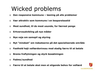 Wicked problems
o   Den responsive kommune – løsning på alle problemer

o   Vær attraktiv som kommune i en besparelsestid

o   Mest sundhed, til de mest usunde, for færrest penge

o   Erhvervsudvikling på nye måder

o   Nye veje om samspil og styring

o   Nyt ”mindset” om indsatserne på det specialiserede område

o   Fasthold højt velfærdsniveau med stadig færre til at betale

o   Brems fraflytningen og styrk bosætningen

o   Fedme/sundhed

o   Færre til at betale skat men et stigende behov for velfærd
 