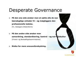 Desperate Governance
o   På den ene side ønsker man at sætte alle de nye
    bæredygtige enheder fri - og mægtiggøre den
    professionelle ledelse.
    (Fx. Vestagers tillidsreform)



o   På den anden side ønsker man
    samordning, standardisering, kontrol - og nul-fejlskultur
    (Finans- og Beskæftigelsesministeriet)



o   Risiko for mere ansvarsforskydning.
 