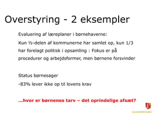 Overstyring - 2 eksempler
  Evaluering af læreplaner i børnehaverne:
  Kun ½-delen af kommunerne har samlet op, kun 1/3
  har forelagt politisk i opsamling : Fokus er på
  procedurer og arbejdsformer, men børnene forsvinder


  Status børnesager
  -83% lever ikke op til lovens krav


  …hvor er børnenes tarv – det oprindelige afsæt?
 