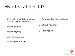Hvad skal der til?

•   Erkendelse af krisens alvor   o   Demokrati / civilsamfund
    – Fra krise til præmis
                                  o   Effektivisering
•   Bedre ledelse

•   Bedre styring                 o   Innovation


    (fra SLIP-projektet)

•   Andet politikafsæt




                                                                 38
 