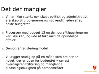 Det der mangler
□ Vi har ikke stærkt nok skabt politisk og administrativt
ejerskab til problemerne og nødvendigheden af at
holde budgettet
□ Processen med budget 13 og demografitilpasningerne
var ikke køn, og ude af takt med de oprindelige
aftaler
□ Demografireguleringsmodel
□ Vi lægger stadig op på en måde som om der er
noget, der er uden for budgettet – senest
hverdagsrehabilitering og manglende
tilpasningsmulighed på børneområdet
 