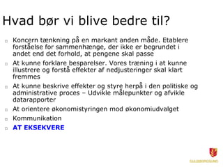 Hvad bør vi blive bedre til?
□ Koncern tænkning på en markant anden måde. Etablere
forståelse for sammenhænge, der ikke er begrundet i
andet end det forhold, at pengene skal passe
□ At kunne forklare besparelser. Vores træning i at kunne
illustrere og forstå effekter af nedjusteringer skal klart
fremmes
□ At kunne beskrive effekter og styre herpå i den politiske og
administrative proces – Udvikle målepunkter og afvikle
datarapporter
□ At orientere økonomistyringen mod økonomiudvalget
□ Kommunikation
□ AT EKSEKVERE
 