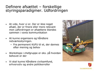 Definere afsættet – forskellige
styringsparadigmer. Udfordringen
• At vide, hvor vi er. Der er ikke noget
afsæt, der er finere eller mere relevant
men udfordringen er afsættene blandes
sammen i vores kommunikation
• At kunne organisere og håndtere
netværksstyringen.
– Fra permanent KUFU til et, der dannes
efter mening og behov
• Workshops i chefgruppe er eks. på hvordan
behovet er der
• Vi skal kunne håndtere civilsamfund,
erhvervsliv og andre politikerroller
 