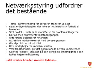 Netværksstyring udfordrer
det bestående
• Tænk i sammenhæng for borgeren frem for ydelser
• Ligeværdige deltagere, der ikke er i et hierarkisk forhold til
hinanden
• Sæt holdet – skab fælles forståelse for problemstillingerne
• Gør op med repræsentationstankegangen
• Aktørerene autoriserer hinanden
• Attraktive mødestrukturer med porøse grænser
• Giv slip på kontrol, vil tillid
• Hav medarbejderne med fra starten
• Væk fra Rådhuset, giv det operationelle niveau kompetence
• Genfind ”kaldet”. Insister på den gensidige afhængighed i den
fælles højere målsætning
…det starter hos den øverste ledelse…
 