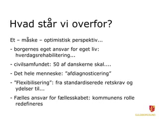 Hvad står vi overfor?
Et – måske – optimistisk perspektiv...
- borgernes eget ansvar for eget liv:
hverdagsrehabilitering...
- civilsamfundet: 50 af danskerne skal....
- Det hele menneske: ”afdiagnosticering”
- ”Flexibilisering”: fra standardiserede retskrav og
ydelser til...
- Fælles ansvar for fællesskabet: kommunens rolle
redefineres
 