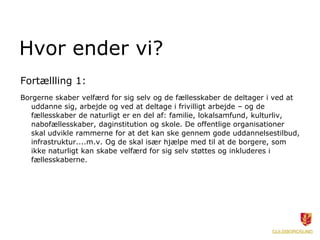 Hvor ender vi?
Fortællling 1:
Borgerne skaber velfærd for sig selv og de fællesskaber de deltager i ved at
uddanne sig, arbejde og ved at deltage i frivilligt arbejde – og de
fællesskaber de naturligt er en del af: familie, lokalsamfund, kulturliv,
nabofællesskaber, daginstitution og skole. De offentlige organisationer
skal udvikle rammerne for at det kan ske gennem gode uddannelsestilbud,
infrastruktur....m.v. Og de skal især hjælpe med til at de borgere, som
ikke naturligt kan skabe velfærd for sig selv støttes og inkluderes i
fællesskaberne.
 