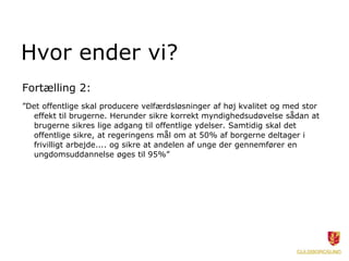 Hvor ender vi?
Fortælling 2:
”Det offentlige skal producere velfærdsløsninger af høj kvalitet og med stor
effekt til brugerne. Herunder sikre korrekt myndighedsudøvelse sådan at
brugerne sikres lige adgang til offentlige ydelser. Samtidig skal det
offentlige sikre, at regeringens mål om at 50% af borgerne deltager i
frivilligt arbejde.... og sikre at andelen af unge der gennemfører en
ungdomsuddannelse øges til 95%”
 