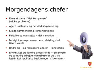 Morgendagens chefer
 Evne at være i ”det komplekse”
(wickedproblems)
 Agere i netværk og netværksorganisering
 Skabe sammenhæng i organisationen
 Fortolke og oversætte – det narrative
 Indsigt i kerneprocesserne – udvikling skal
tilføre værdi
 Undre sig - og fællesgøre undren – innovation
 Effektivitet og kortere procesforløb – eksekvere
og samtidig arbejde vidensbaseret og sikre
legitimitet i politiske beslutninger. (Ikke nemt)
 