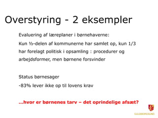 Overstyring - 2 eksempler
Evaluering af læreplaner i børnehaverne:
Kun ½-delen af kommunerne har samlet op, kun 1/3
har forelagt politisk i opsamling : procedurer og
arbejdsformer, men børnene forsvinder
Status børnesager
-83% lever ikke op til lovens krav
…hvor er børnenes tarv – det oprindelige afsæt?
 