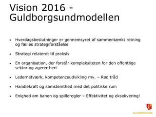 Vision 2016 -
Guldborgsundmodellen
• Hverdagsbeslutninger er gennemsyret af sammentænkt retning
og fælles strategiforståelse
• Strategi relateret til praksis
• En organisation, der forstår kompleksiteten for den offentlige
sektor og agerer heri
• Ledernetværk, kompetenceudvikling mv. – Rød tråd
• Handlekraft og samstemthed med det politiske rum
• Enighed om banen og spilleregler – Effektivitet og eksekvering!
 