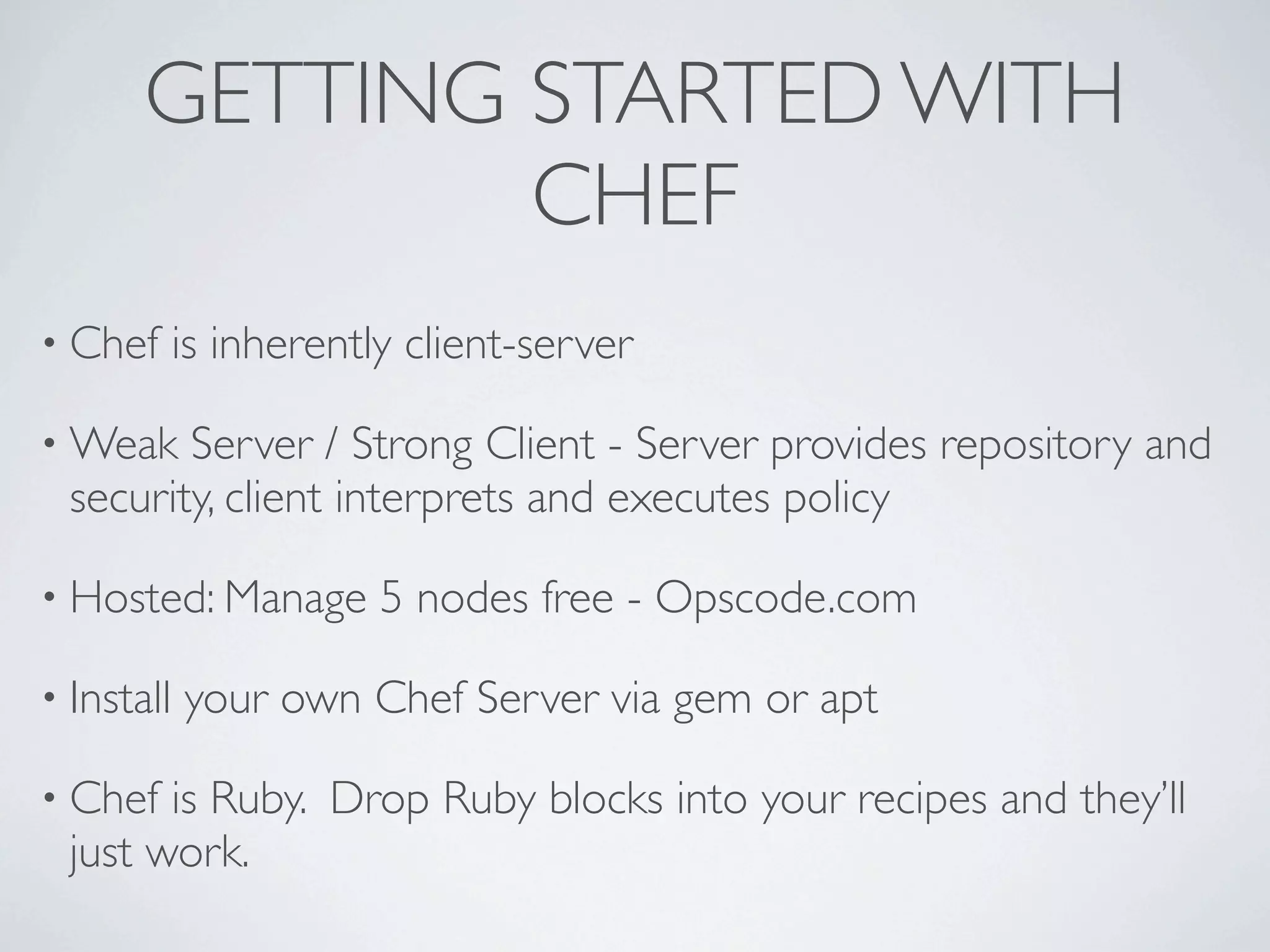 GETTING STARTED WITH
               CHEF
• Chef      is inherently client-server

• Weak   Server / Strong Client - Server provides repository and
  security, client interprets and executes policy

• Hosted: Manage        5 nodes free - Opscode.com

• Install   your own Chef Server via gem or apt

• Chef  is Ruby. Drop Ruby blocks into your recipes and they’ll
  just work.
 