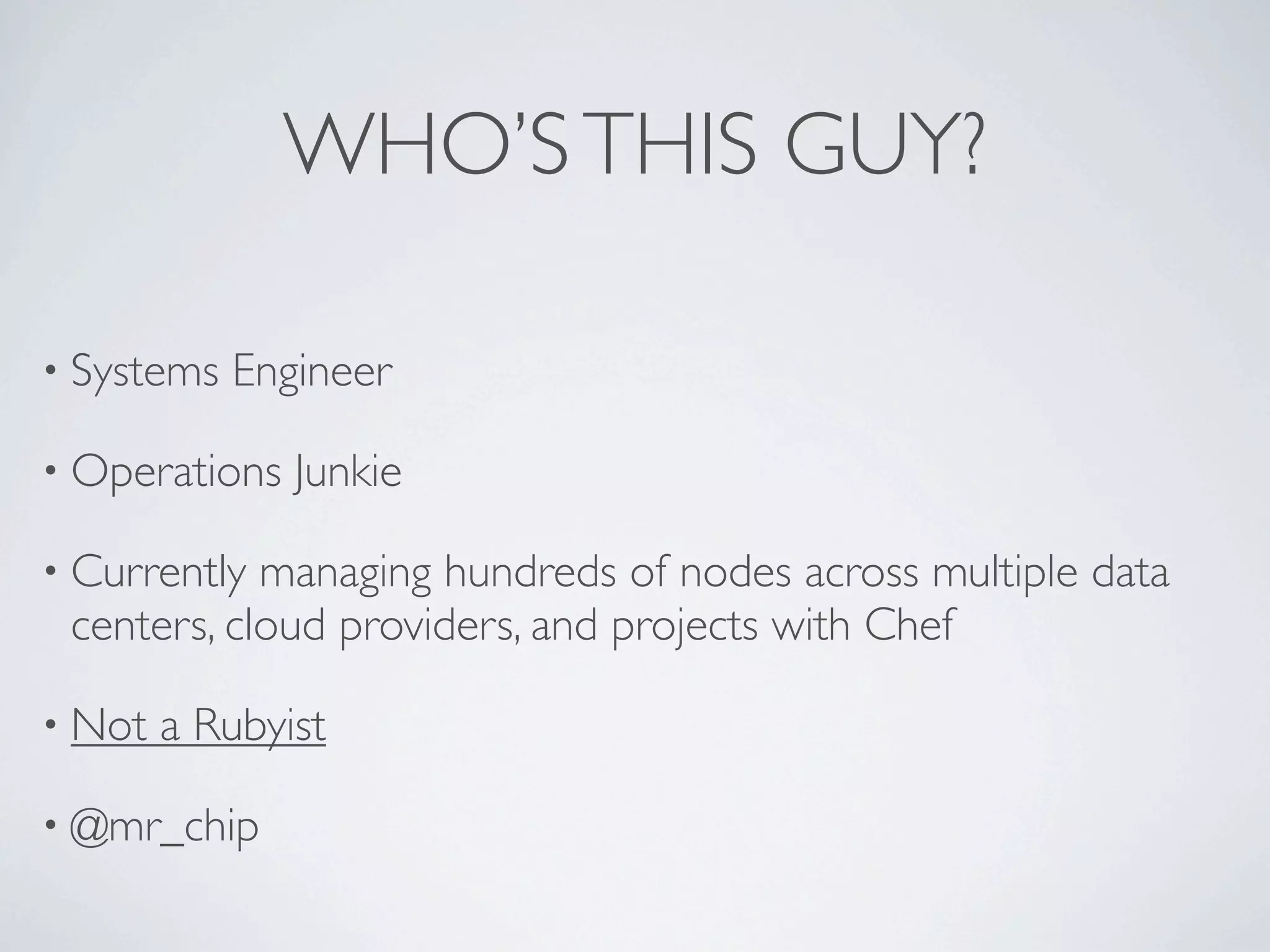 WHO’S THIS GUY?

• Systems   Engineer

• Operations   Junkie

• Currently managing hundreds of nodes across multiple data
 centers, cloud providers, and projects with Chef

• Not   a Rubyist

• @mr_chip
 