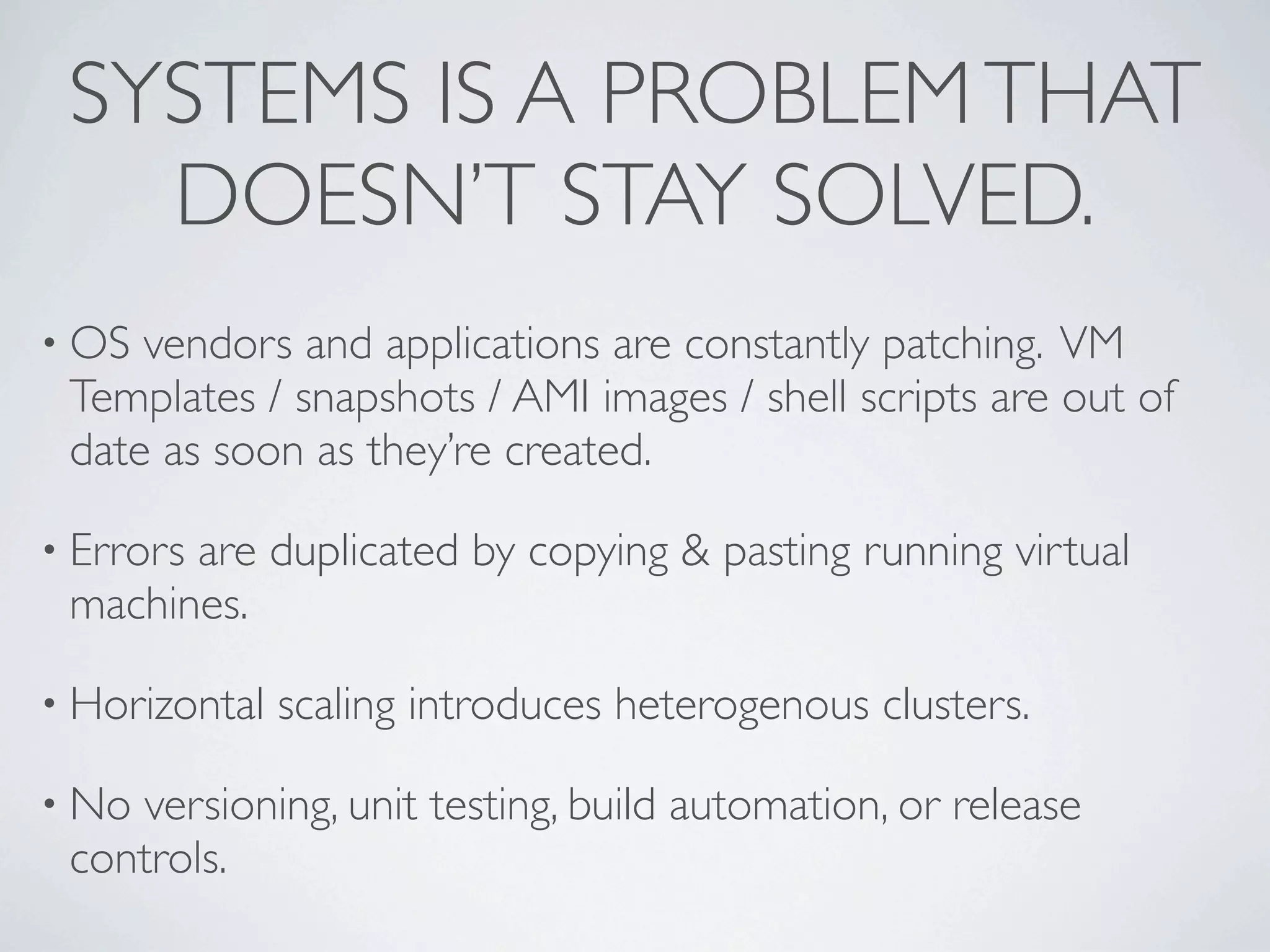 SYSTEMS IS A PROBLEM THAT
   DOESN’T STAY SOLVED.
• OS vendors and applications are constantly patching. VM
 Templates / snapshots / AMI images / shell scripts are out of
 date as soon as they’re created.

• Errors
       are duplicated by copying & pasting running virtual
 machines.

• Horizontal   scaling introduces heterogenous clusters.

• Noversioning, unit testing, build automation, or release
 controls.
 
