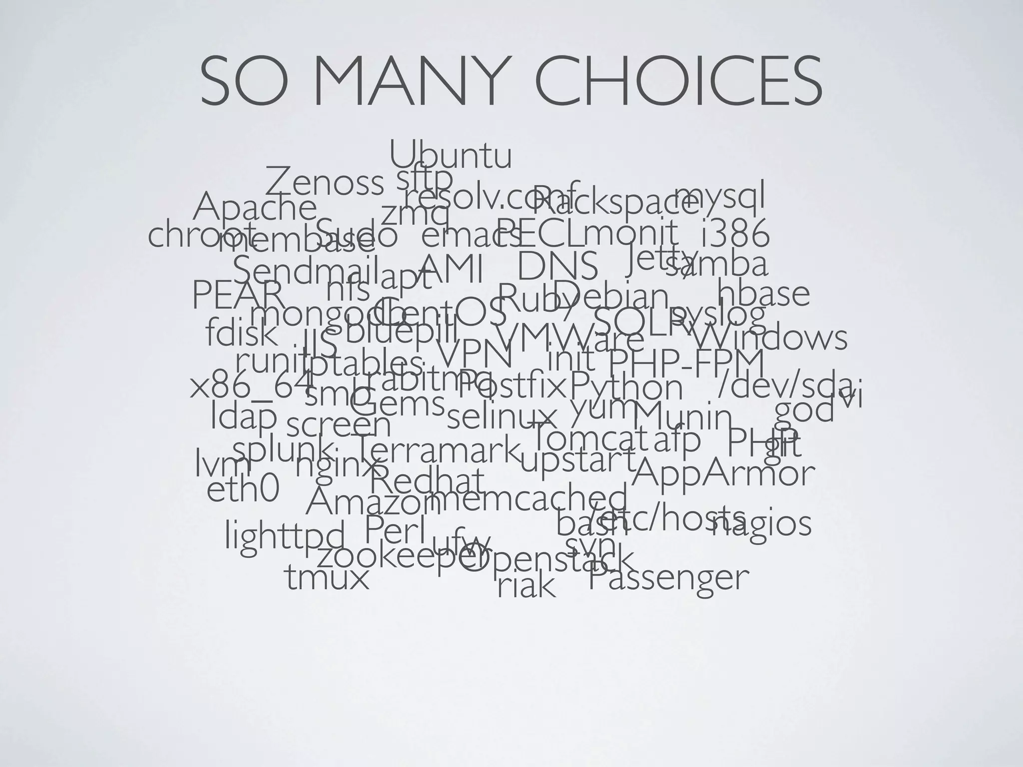SO MANY CHOICES
                 Ubuntu
        Zenoss sftp
                  resolv.conf
                           Rackspacemysql
   Apache       zmq
chroot Sudo emacs monit i386
     membase            PECL
      Sendmailapt  AMI DNS Jetty   samba
  PEAR nfsCentOS Debiansyslog
        mongodb         Ruby          hbase
                              SOLR
    fdisk IIS bluepill VMWare Windows
           iptables VPN
      runit rabitmq init PHP-FPM
  x86_64 Gems Postﬁx Python /dev/sda
           smb
    ldap screen selinux      yum Munin    god vi
                          Tomcat
      splunk Terramarkupstart afp PHP    git
   lvm nginx   Redhat            AppArmor
    eth0 Amazon     memcached
     lighttpd Perl ufw        /etc/hosts
                            bash     nagios
            zookeeper       svn
                      Openstack
          tmux          riak Passenger
 