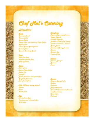Chef Mel’s Catering
Dairy Menu
Salads
Sante Fe Salad
Chinese Salad
Quinoa Salad
Celery, Corn, and Hearts of Palm Salad
Green Salad
Israeli Salad/ Salad Shirazi
Tabouli Salad
Spinach Cranberry Salad
Soups
Split Pea Soup
Vegtable Noodle Soup
Ashe Reshteh
Pastas
Pesto Pasta
Rotini Pasta Salad
Baked Ziti
Lasagna
Baked Macaroni and Cheese Cups
Spaghetti Marinara
Feta Fusili Pasta
Fish (different serving options)
Salmon
Trout
White Fish
Rice
Mixed Herb Rice
Cranberry and Almond Rice
Wild Rice
*Most dishes may be made non-dairy by special request
Side Dishes
Roasted Rosemary Potatoes
Veggie Eggrolls
Avocado Eggrolls
Burekas/ Filled Puff Pastry
(potato/ mushrooms/ cheese)
Garlic Bread
Marinated Cherry Tomato
Skewers
Spinach Dip
Caprese Plate
Mexican
Mexican Lasagna
Burritos
Tacos
Desserts
Brownie Berry Trifle
Rolette
Tiramisu
Elegant Cupcakes
Cake with Caramelized Almonds
and Strawberries
Carrot Cake
Cut fruits
 
